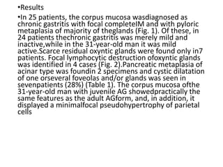•Results
•In 25 patients, the corpus mucosa wasdiagnosed as
chronic gastritis with focal completeIM and with pyloric
metaplasia of majority of theglands (Fig. 1). Of these, in
24 patients thechronic gastritis was merely mild and
inactive,while in the 31-year-old man it was mild
active.Scarce residual oxyntic glands were found only in7
patients. Focal lymphocytic destruction ofoxyntic glands
was identified in 4 cases (Fig. 2).Pancreatic metaplasia of
acinar type was foundin 2 specimens and cystic dilatation
of one orseveral foveolas and/or glands was seen in
sevenpatients (28%) (Table 1). The corpus mucosa ofthe
31-year-old man with juvenile AG showedpractically the
same features as the adult AGform, and, in addition, it
displayed a minimalfocal pseudohypertrophy of parietal
cells
 