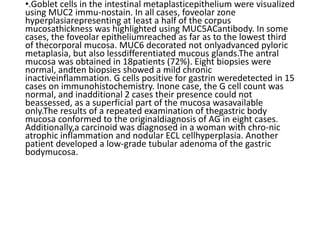 •.Goblet cells in the intestinal metaplasticepithelium were visualized
using MUC2 immu-nostain. In all cases, foveolar zone
hyperplasiarepresenting at least a half of the corpus
mucosathickness was highlighted using MUC5ACantibody. In some
cases, the foveolar epitheliumreached as far as to the lowest third
of thecorporal mucosa. MUC6 decorated not onlyadvanced pyloric
metaplasia, but also lessdifferentiated mucous glands.The antral
mucosa was obtained in 18patients (72%). Eight biopsies were
normal, andten biopsies showed a mild chronic
inactiveinflammation. G cells positive for gastrin weredetected in 15
cases on immunohistochemistry. Inone case, the G cell count was
normal, and inadditional 2 cases their presence could not
beassessed, as a superficial part of the mucosa wasavailable
only.The results of a repeated examination of thegastric body
mucosa conformed to the originaldiagnosis of AG in eight cases.
Additionally,a carcinoid was diagnosed in a woman with chro-nic
atrophic inflammation and nodular ECL cellhyperplasia. Another
patient developed a low-grade tubular adenoma of the gastric
bodymucosa.
 