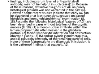 • findings, including serum level of anti-parietalcell
antibody, may not be helpful in such cases(18). Because
of these reasons, definitive dia-gnosis of AG on purely
histological grounds was not warranted in the past (6).
However, some recent studies indicate that early AG can
be diagnosed or at least strongly suggested on baseof
histologic and immunohistochemical exami-nation (8,
18).Recently, the following histological features ofAG have
been described in cases without totalloss of the oxyntic
mucosa (8, 18): (1) a mono-nuclear infiltrate within the
lamina propria thatis often heavier in the glandular
portion, (2) fociof lymphocytic infiltration and destruction
ofoxyntic glands, (3) IM and/or pyloric glandmetaplasia,
and (4) pseudohypertrophy of theremaining parietal cells.
None of these featuresalone are diagnostic in isolation. It
is the patternof findings that suggests AG.
 