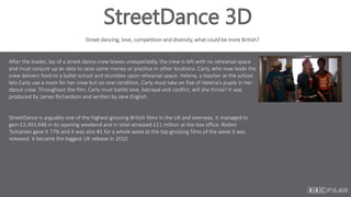 StreetDance 3D
Street dancing, love, competition and diversity, what could be more British?
After the leader, Jay of a street dance crew leaves unexpectedly, the crew is left with no rehearsal space
and must conjure up an idea to raise some money or practice in other locations. Carly, who now leads the
crew delivers food to a ballet school and stumbles upon rehearsal space. Helena, a teacher at the school
lets Carly use a room for her crew but on one condition, Carly must take on five of Helena’s pupils in her
dance crew. Throughout the film, Carly must battle love, betrayal and conflict, will she thrive? It was
produced by James Richardson and written by Jane English.
StreetDance is arguably one of the highest grossing British films in the UK and overseas. It managed to
gain £2,493,948 in its opening weekend and in total amassed £11 million at the box office. Rotten
Tomatoes gave it 77% and it was also #1 for a whole week at the top grossing films of the week it was
released. It became the biggest UK release in 2010.
 