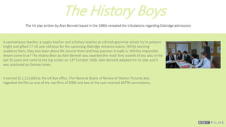 The History Boys
The hit play written by Alan Bennett based in the 1980s revealed the tribulations regarding Oxbridge admissions
A spontaneous teacher, a supply teacher and a history teacher at a British grammar school try to prepare
bright and gifted 17-18 year old boys for the upcoming Oxbridge entrance exams. Whilst learning
academic facts, they also learn about life around them and how precious it really is. Will the impossible
dream come true? The History Boys by Alan Bennett was awarded the most Tony awards of any play in the
last 50 years and came to the big screen on 13th October 2006. Alan Bennett adapted his hit play and it
was produced by Damian Jones.
It earned $11,121,000 at the UK box office. The National Board of Review of Motion Pictures also
regarded the film as one of the top films of 2006 and two of the cast received BAFTA nominations.
 