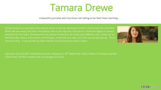 Tamara Drewe
A beautiful journalist who has three men falling at her feet! How charming…
Tamara Drewe is a journalist and returns home to sell her deceased mother’s home that she inherited.
While she was away, she had a rhinoplasty due to the big nose she had as a child and begins to attract
attention for her looks. She becomes the centre of attention for three very different men. Andy, her ex
boyfriend Ben who is a drummer and Nicholas, a married man who runs the local writers group. This is
Tamara’s story. It was written by Moira Buffini and produced by Alison Owen.
It grossed $11,910,695 worldwide and was released on 20th September 2010. Rotten Tomatoes awarded
it 65% from 114 film reviews with an average of 6.3/10.
 