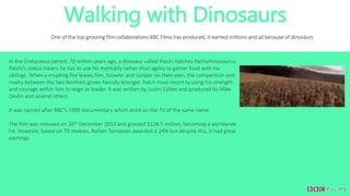 Walking with Dinosaurs
One of the top grossing film collaborations BBC Films has produced, it earned millions and all because of dinosaurs
In the Cretaceous period, 70 million years ago, a dinosaur called Patchi hatches Pachyrhinosaurus.
Patchi’s status means he has to use his mentality rather than agility to garner food with his
siblings. When a erupting fire leaves him, Scowler and Juniper on their own, the competition and
rivalry between the two brothers grows fiercely stronger. Patch must resort to using his strength
and courage within him to reign as leader. It was written by Justin Collee and produced by Mike
Devlin and several others.
It was named after BBC’s 1999 documentary which aired on the TV of the same name.
The film was released on 20th December 2013 and grossed $126.5 million, becoming a worldwide
hit. However, based on 70 reviews, Rotten Tomatoes awarded it 24% but despite this, it had great
earnings.
 