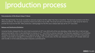 |production process
Post production of Mrs Brown’s Boys D’ Movie
When filming finished, The Script recorded an exclusive song for the film called ‘Hail, Rain or Sunshine.’ The band also worked on the film’s
official soundtrack. The song was inspired by Ireland and what it has to offer. The Script are also an Irish band so made sense for them to
provide the music for the film. After production, editing began for the film and a release date was set for 27th June 2014.
Release and Distribution/Exhibition
Universal Studios released the film and it had its premiere on 25th June 2014 with all the cast attending. Unlike other films, it did not have
special screening for critics. It was distributed to cinemas on 27th June 2014 to cinemas nationally. The Guardian awarded it a 1/5 and Rotten
Tomatoes, the reviews site only gave it a 7% approval rating. Though the Daily Mirror gave it 4/5 and remains one of the film’s only positive
reviews. It also holds an average of 3.1/10 based on 14 ratings. Four months later, the film was released on DVD on 27th October 2014 and
sold 315,981 in its first week proving that it became a commercial hit.
 