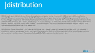 |distribution
BBC Films will rarely distribute its own films and instead enlists companies such as Paramount, IFC, 2 Entertain and Miramax Pictures
especially if they want to promote a film in the US. This is because the company does not have a big following overseas and requires the
funding of bigger companies to distribute its films to potential audiences all around the world. BBC Films typically goes down three routes to
distribute a film, exhibiting it in a cinema, broadcasting it on TV and releasing it on DVD several months after a theatrical release. A theatrical
release is the most popular as cinema goers can have a pleasant experience and enjoy a film with several others and plus, films can have
special screenings days before the actual release date.
BBC Films can choose to distribute a film in Blu-ray DVD format too, a popular choice with people who purchase DVDs. This is because it
provides the audience with a clearer picture and is worth the extra money. DVDs can also come with behind the scenes footage or director’s
commentary as it has been known that people who buy a DVD of a film are more than just ordinary fans.
 