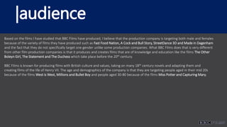|audience
Based on the films I have studied that BBC Films have produced, I believe that the production company is targeting both male and females
because of the variety of films they have produced such as Fast Food Nation, A Cock and Bull Story, StreetDance 3D and Made in Dagenham
and the fact that they do not specifically target one gender unlike some production companies. What BBC Films does that is very different
from other film production companies is that it produces and creates films that are of knowledge and education like the films The Other
Boleyn Girl, The Statement and The Duchess which take place before the 20th century.
BBC Films is known for producing films with British culture and values, taking on many 18th century novels and adapting them and
creating films of the life of Henry VII. The age and demographics of the company is that they are targeting people aged in their mid 20s
because of the films West is West, Millions and Bullet Boy and people aged 30-80 because of the films Miss Potter and Capturing Mary.
 