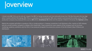 |overview
I chose to do BBC Films as not only do I respect the BBC for being renowned and internationally known but I felt like they were the top dogs
when it came to British filmmaking. BBC Films is a subsidiary of the broadcaster BBC and is based in and around the London area. The film
production company has produced films such as Bill (2015), StreetDance 3D (2010) and the popular children’s Christmas film Nativity! (2009).
Mainly the company will either co produce a film or simply produce it. However sometimes it will distribute a film, mainly on DVD releases
and join up with another company to release a film theatrically. I have covered the mains aspects of the company such as structure,
marketing, audience, exhibition and the films it has produced alongside the production process of the Mrs Brown’s Boys D’Movie and
distribution.
 