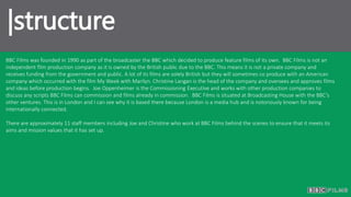 |structure
BBC Films was founded in 1990 as part of the broadcaster the BBC which decided to produce feature films of its own. BBC Films is not an
independent film production company as it is owned by the British public due to the BBC. This means it is not a private company and
receives funding from the government and public. A lot of its films are solely British but they will sometimes co produce with an American
company which occurred with the film My Week with Marilyn. Christine Langan is the head of the company and oversees and approves films
and ideas before production begins. Joe Oppenheimer is the Commissioning Executive and works with other production companies to
discuss any scripts BBC Films can commission and films already in commission. BBC Films is situated at Broadcasting House with the BBC’s
other ventures. This is in London and I can see why it is based there because London is a media hub and is notoriously known for being
internationally connected.
There are approximately 11 staff members including Joe and Christine who work at BBC Films behind the scenes to ensure that it meets its
aims and mission values that it has set up.
 