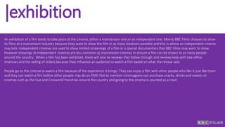 |exhibition
An exhibition of a film tends to take place at the cinema, either a mainstream one or an independent one. Mainly BBC Films chooses to show
its films at a mainstream industry because they want to show the film in as many locations possible and this is where an independent cinema
may lack. Independent cinemas are used to show limited screenings of a film or a special documentary that BBC Films may want to show.
However showings at independent cinemas are less common as mainstream cinemas to ensure a film can be shown to as many people
around the country. When a film has been exhibited, there will also be reviews that follow through and reviews help with box office
revenues and the selling of tickets because they influence an audience to watch a film based on what the review said.
People go to the cinema to watch a film because of the experience it brings. They can enjoy a film with other people who like it just like them
and they can watch a film before other people may do on DVD. Not to mention cinemagoers can purchase snacks, drinks and sweets at
cinemas such as the Vue and Cineworld franchise around the country and going to the cinema is counted as a treat.
 