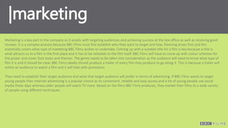 |marketing
Marketing is a key part in the company as it assists with targeting audiences and achieving success at the box office as well as receiving good
reviews. It is a complex process because BBC Films must first establish who they want to target and how. Planning arises first and this
essentially covers what type of marketing BBC Films wishes to undertake. Coming up with a suitable title for a film is key because a title is
what attracts us to a film in the first place and it has to be relatable to the film itself. BBC Films will have to come up with colour schemes for
the poster and cover, font styles and themes. The genre needs to be taken into consideration as the audience will need to know what type of
film it is and it should be clear. BBC Films ideally should produce a trailer of every film they produce to go along it. This is because a trailer will
entice an audience to watch a film and it will help with promotion.
They need to establish their target audience and what that target audience will prefer in terms of advertising. If BBC Films wants to target
young people then internet advertising is a popular choice as its convenient, reliable and easy access and a lot of young people use social
media these days whereas older people will watch TV more. Based on the films BBC Films produces, they market their films to a wide variety
of people using different techniques.
 