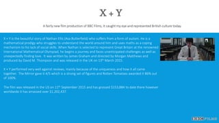 X + Y
A fairly new film production of BBC Films, it caught my eye and represented British culture today.
X + Y is the beautiful story of Nathan Ellis (Asa Butterfield) who suffers from a form of autism. He is a
mathematical prodigy who struggles to understand the world around him and uses maths as a coping
mechanism to his lack of social skills. When Nathan is selected to represent Great Britain at the renowned
International Mathematical Olympiad, he begins a journey and faces unanticipated challenges as well as
unexpectedly finding love. It was written by James Graham and directed by Morgan Matthews and
produced by David M. Thompson and was released in the UK on 13th March 2015.
X + Y performed very well against reviews, mainly because of the uniqueness and how it all came
together. The Mirror gave it 4/5 which is a strong set of figures and Rotten Tomatoes awarded it 86% out
of 100%.
The film was released in the US on 11th September 2015 and has grossed $153,884 to date there however
worldwide it has amassed over $1,202,437.
 