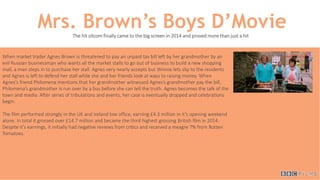 Mrs. Brown’s Boys D’MovieThe hit sitcom finally came to the big screen in 2014 and proved more than just a hit
When market trader Agnes Brown is threatened to pay an unpaid tax bill left by her grandmother by an
evil Russian businessman who wants all the market stalls to go out of business to build a new shopping
mall, a man steps in to purchase her stall. Agnes very nearly accepts but Winnie lets slip to the residents
and Agnes is left to defend her stall while she and her friends look at ways to raising money. When
Agnes’s friend Philomena mentions that her grandmother witnessed Agnes’s grandmother pay the bill,
Philomena’s grandmother is run over by a bus before she can tell the truth. Agnes becomes the talk of the
town and media. After series of tribulations and events, her case is eventually dropped and celebrations
begin.
The film performed strongly in the UK and Ireland box office, earning £4.3 million in it’s opening weekend
alone. In total it grossed over £14.7 million and became the third highest grossing British film in 2014.
Despite it’s earnings, it initially had negative reviews from critics and received a meagre 7% from Rotten
Tomatoes.
 