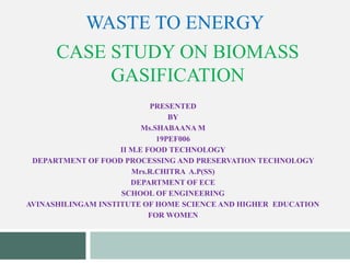 CASE STUDY ON BIOMASS
GASIFICATION
PRESENTED
BY
Ms.SHABAANA M
19PEF006
II M.E FOOD TECHNOLOGY
DEPARTMENT OF FOOD PROCESSING AND PRESERVATION TECHNOLOGY
Mrs.R.CHITRA A.P(SS)
DEPARTMENT OF ECE
SCHOOL OF ENGINEERING
AVINASHILINGAM INSTITUTE OF HOME SCIENCE AND HIGHER EDUCATION
FOR WOMEN
WASTE TO ENERGY
 