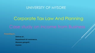 UNIVERSITY OF MYSORE
Corporate Tax Law And Planning
Case study on income from Business
Presenting to ,
Srinivas sir ,
Department of commerce,
Manasa gangotri ,
mysore
 