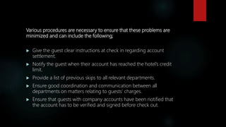 Various procedures are necessary to ensure that these problems are
minimized and can include the following;
 Give the guest clear instructions at check in regarding account
settlement.
 Notify the guest when their account has reached the hotel’s credit
limit.
 Provide a list of previous skips to all relevant departments.
 Ensure good coordination and communication between all
departments on matters relating to guests’ charges.
 Ensure that guests with company accounts have been notified that
the account has to be verified and signed before check out.
 