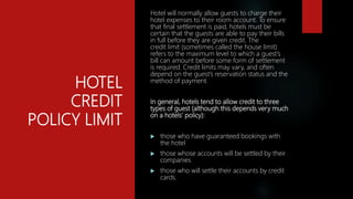 HOTEL
CREDIT
POLICY LIMIT
Hotel will normally allow guests to charge their
hotel expenses to their room account. To ensure
that final settlement is paid, hotels must be
certain that the guests are able to pay their bills
in full before they are given credit. The
credit limit (sometimes called the house limit)
refers to the maximum level to which a guest’s
bill can amount before some form of settlement
is required. Credit limits may vary, and often
depend on the guest’s reservation status and the
method of payment.
In general, hotels tend to allow credit to three
types of guest (although this depends very much
on a hotels’ policy):
 those who have guaranteed bookings with
the hotel
 those whose accounts will be settled by their
companies
 those who will settle their accounts by credit
cards.
 