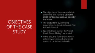 OBJECTIVES
OF THE CASE
STUDY
 The objective of this case study is to
determine that how the cash and
credit control measures are taken by
the hotels.
 The study starts by providing
information on the definition of Cash
& Credit Control .
 Specific details such as the "Hotel
Credit Control Policy" are added.
 In the end, the study shows how in
different ways the cash and credit
control is carried out in hotels.
 