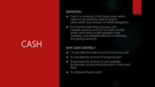 CASH
DEFINITION :
 Cash is a company's most liquid asset, which
means it can easily be used to acquire
other assets, buy services, or satisfy obligations.
 For financial reporting purposes, cash
includes currency and coin on hand, money
orders and checks, made payable to the
company, and available balances in checking
and savings accounts.
WHY CASH CONTROL ?
 To calculate the total amount of incoming cash.
 To calculate the amount of outgoing cash.
 To estimate the amount of cash available
for business, at any particular point in time (cash
flow).
 To safeguard liquid assets.
 