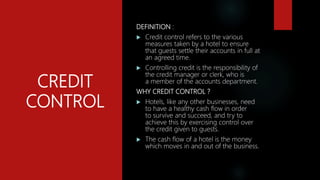 CREDIT
CONTROL
DEFINITION :
 Credit control refers to the various
measures taken by a hotel to ensure
that guests settle their accounts in full at
an agreed time.
 Controlling credit is the responsibility of
the credit manager or clerk, who is
a member of the accounts department.
WHY CREDIT CONTROL ?
 Hotels, like any other businesses, need
to have a healthy cash flow in order
to survive and succeed, and try to
achieve this by exercising control over
the credit given to guests.
 The cash flow of a hotel is the money
which moves in and out of the business.
 