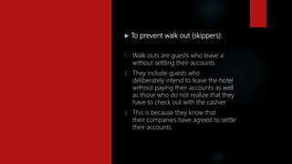  To prevent walk out (skippers):
1. Walk outs are guests who leave a
without settling their accounts.
2. They include guests who
deliberately intend to leave the hotel
without paying their accounts as well
as those who do not realize that they
have to check out with the cashier.
3. This is because they know that
their companies have agreed to settle
their accounts.
 