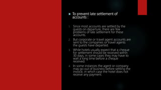  To prevent late settlement of
accounts :
1. Since most accounts are settled by the
guests on departure, there are few
problems of late settlement for these
accounts.
2. But corporate or travel agent accounts are
sent to the companies or travel agents
the guests have departed.
3. While hotels usually expect that a cheque
for settlement should be received within
30 days, in some cases they may have to
wait a long time before a cheque
received.
4. In some instances the agent or company
may go out of business before settling the
invoice, in which case the hotel does not
receive any payment.
 
