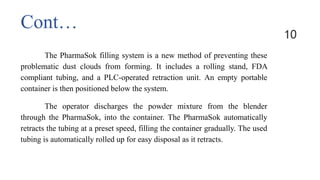 The PharmaSok filling system is a new method of preventing these
problematic dust clouds from forming. It includes a rolling stand, FDA
compliant tubing, and a PLC-operated retraction unit. An empty portable
container is then positioned below the system.
The operator discharges the powder mixture from the blender
through the PharmaSok, into the container. The PharmaSok automatically
retracts the tubing at a preset speed, filling the container gradually. The used
tubing is automatically rolled up for easy disposal as it retracts.
10
Cont…
 