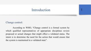 Introduction
Change control:
According to WHO, “Change control is a formal system by
which qualified representatives of appropriate disciplines review
proposed or actual changes that might effect a validated status. The
intent is to determine the need for the action that would ensure that
the system is maintained in a validated state”.
1
 