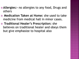  Allergies:- no allergies to any food, Drugs and
others
 Medication Taken at Home: she used to take
medicine from medical hall in minor cases.
 Traditional Healer’s Prescription: she
believes on traditional healer and obeys them
but give emphasize to hospital also
 