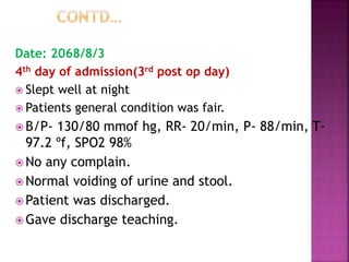 Date: 2068/8/3
4th day of admission(3rd post op day)
 Slept well at night
 Patients general condition was fair.
 B/P- 130/80 mmof hg, RR- 20/min, P- 88/min, T-
97.2 ºf, SPO2 98%
 No any complain.
 Normal voiding of urine and stool.
 Patient was discharged.
 Gave discharge teaching.
 