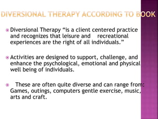 Diversional Therapy “is a client centered practice
and recognizes that leisure and recreational
experiences are the right of all individuals.”
 Activities are designed to support, challenge, and
enhance the psychological, emotional and physical
well being of individuals.
 These are often quite diverse and can range from:
Games, outings, computers gentle exercise, music,
arts and craft.
 