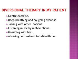  Gentle exercise.
 Deep breathing and coughing exercise
 Talking with other patient
 Listening music by mobile phone.
 Gossiping with her
 Allowing her husband to talk with her.
 