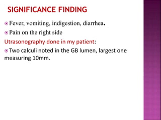  Fever, vomiting, indigestion, diarrhea.
 Pain on the right side
Utrasonography done in my patient:
 Two calculi noted in the GB lumen, largest one
measuring 10mm.
 