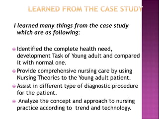 I learned many things from the case study
which are as following:
 Identified the complete health need,
development Task of Young adult and compared
it with normal one.
 Provide comprehensive nursing care by using
Nursing Theories to the Young adult patient.
 Assist in different type of diagnostic procedure
for the patient.
 Analyze the concept and approach to nursing
practice according to trend and technology.
 
