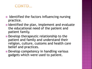  Identified the factors influencing nursing
practice.
 Identified the plan, implement and evaluate
the educational need of the patient and
patient family.
 Develop therapeutic relationship to the
patient and family and understand their
religion, culture, customs and health care
belief and practices.
 Develop competency in handling various
gadgets which were used to patient.
 