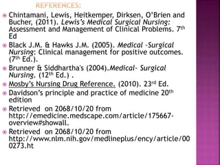  Chintamani, Lewis, Heitkemper, Dirksen, O’Brien and
Bucher, (2011). Lewis’s Medical Surgical Nursing:
Assessment and Management of Clinical Problems. 7th
Ed
 Black J.M. & Hawks J.M. (2005). Medical –Surgical
Nursing: Clinical management for positive outcomes.
(7th Ed.).
 Brunner & Siddhartha's (2004).Medical- Surgical
Nursing. (12th Ed.) .
 Mosby’s Nursing Drug Reference. (2010). 23rd Ed.
 Davidson’s principle and practice of medicine 20th
edition
 Retrieved on 2068/10/20 from
http://emedicine.medscape.com/article/175667-
overview#showall.
 Retrieved on 2068/10/20 from
http://www.nlm.nih.gov/medlineplus/ency/article/00
0273.ht
 