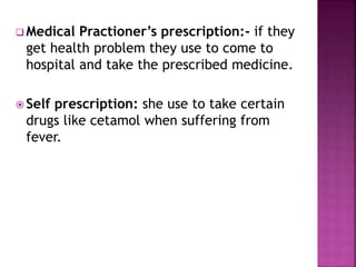 Medical Practioner’s prescription:- if they
get health problem they use to come to
hospital and take the prescribed medicine.
 Self prescription: she use to take certain
drugs like cetamol when suffering from
fever.
 