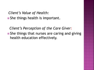 Client’s Value of Health:
 She things health is important.
Client’s Perception of the Care Giver:
 She things that nurses are caring and giving
health education effectively.
 