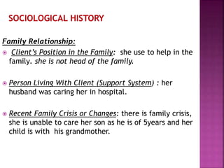 Family Relationship:
 Client’s Position in the Family: she use to help in the
family. she is not head of the family.
 Person Living With Client (Support System) : her
husband was caring her in hospital.
 Recent Family Crisis or Changes: there is family crisis,
she is unable to care her son as he is of 5years and her
child is with his grandmother.
 