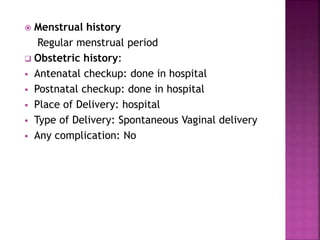 Menstrual history
Regular menstrual period
 Obstetric history:
 Antenatal checkup: done in hospital
 Postnatal checkup: done in hospital
 Place of Delivery: hospital
 Type of Delivery: Spontaneous Vaginal delivery
 Any complication: No
 