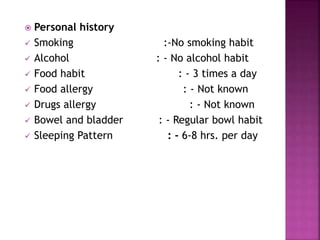  Personal history
 Smoking :-No smoking habit
 Alcohol : - No alcohol habit
 Food habit : - 3 times a day
 Food allergy : - Not known
 Drugs allergy : - Not known
 Bowel and bladder : - Regular bowl habit
 Sleeping Pattern : - 6-8 hrs. per day
16
 