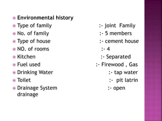  Environmental history
 Type of family :- joint Family
 No. of family :- 5 members
 Type of house :- cement house
 NO. of rooms :- 4
 Kitchen :- Separated
 Fuel used :- Firewood , Gas
 Drinking Water :- tap water
 Toilet :- pit latrin
 Drainage System :- open
drainage
17
 