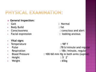  General Inspection:
 Gait : Normal
 Body Build : fat
 Consciousness : conscious and alert
 Facial expression : looking anxious
 Vital signs
 Temperature : 980 f
 Pulse :78 b/minute and regular
 Respiration : 18b /minute, regular
 Blood Pressure : 100/60 mm Hg in both arms (supine)
 Height : 5' 2"
 Weight : 65kg
19
 