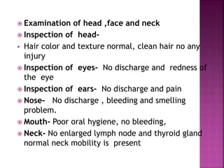  Examination of head ,face and neck
 Inspection of head-
 Hair color and texture normal, clean hair no any
injury
 Inspection of eyes- No discharge and redness of
the eye
 Inspection of ears- No discharge and pain
 Nose- No discharge , bleeding and smelling
problem.
 Mouth- Poor oral hygiene, no bleeding,
 Neck- No enlarged lymph node and thyroid gland
normal neck mobility is present
20
 