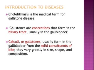  Cholelithiasis is the medical term for
gallstone disease.
 Gallstones are concretions that form in the
biliary tract, usually in the gallbladder.
 Calculi, or gallstones, usually form in the
gallbladder from the solid constituents of
bile; they vary greatly in size, shape, and
composition.
 