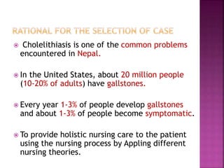  Cholelithiasis is one of the common problems
encountered in Nepal.
 In the United States, about 20 million people
(10-20% of adults) have gallstones.
 Every year 1-3% of people develop gallstones
and about 1-3% of people become symptomatic.
 To provide holistic nursing care to the patient
using the nursing process by Appling different
nursing theories.
 