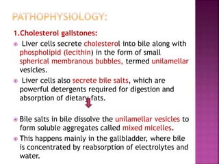 1.Cholesterol gallstones:
 Liver cells secrete cholesterol into bile along with
phospholipid (lecithin) in the form of small
spherical membranous bubbles, termed unilamellar
vesicles.
 Liver cells also secrete bile salts, which are
powerful detergents required for digestion and
absorption of dietary fats.
 Bile salts in bile dissolve the unilamellar vesicles to
form soluble aggregates called mixed micelles.
 This happens mainly in the gallbladder, where bile
is concentrated by reabsorption of electrolytes and
water.
 