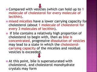  Compared with vesicles (which can hold up to 1
molecule of cholesterol for every molecule of
lecithin).
 mixed micelles have a lower carrying capacity for
cholesterol (about 1 molecule of cholesterol for
every 3 molecules of lecithin).
 If bile contains a relatively high proportion of
cholesterol to begin with, then as bile is
concentrated, progressive dissolution of vesicles
may lead to a state in which the cholesterol-
carrying capacity of the micelles and residual
vesicles is exceeded.
 At this point, bile is supersaturated with
cholesterol, and cholesterol monohydrate
crystals may form
 