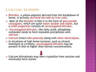  Bilirubin, a yellow pigment derived from the breakdown of
heme, is actively secreted into bile by liver cells.
 Most of the bilirubin in bile is in the form of glucuronide
conjugates, which are quite water soluble and stable, but
a small proportion consists of unconjugated bilirubin.
 Unconjugated bilirubin, like fatty acids, phosphate,
carbonate tends to form insoluble precipitates with
calcium.
 Calcium enters bile passively along with other electrolytes.
 In situations of high heme turnover, such as chronic
hemolysis or cirrhosis, unconjugated bilirubin may be
present in bile at higher than normal concentrations.
 Calcium bilirubinate may then crystallize from solution and
eventually form stones.
 