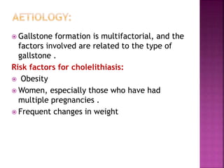  Gallstone formation is multifactorial, and the
factors involved are related to the type of
gallstone .
Risk factors for cholelithiasis:
 Obesity
 Women, especially those who have had
multiple pregnancies .
 Frequent changes in weight
 