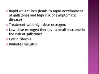  Rapid weight loss (leads to rapid development
of gallstones and high risk of symptomatic
disease)
 Treatment with high-dose estrogen.
 Low-dose estrogen therapy—a small increase in
the risk of gallstones
 Cystic fibrosis
 Diabetes mellitus
 